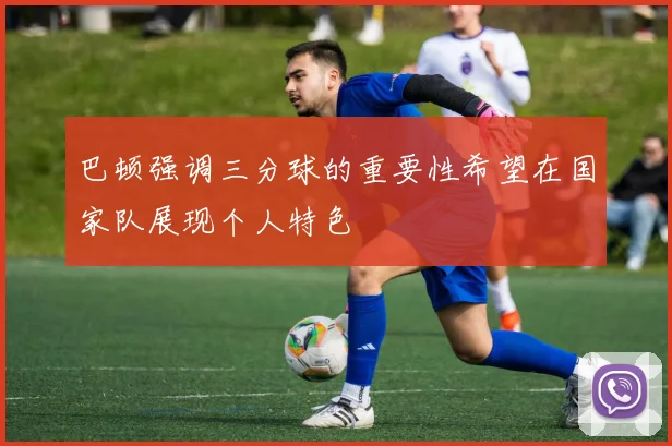 巴顿强调三分球的重要性希望在国家队展现个人特色