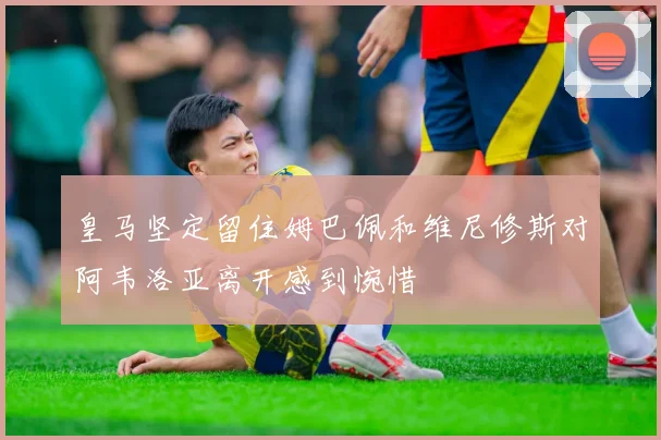 皇马坚定留住姆巴佩和维尼修斯对阿韦洛亚离开感到惋惜
