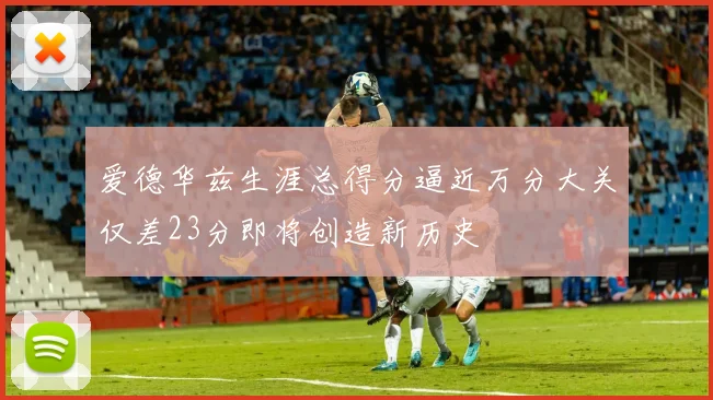 爱德华兹生涯总得分逼近万分大关仅差23分即将创造新历史