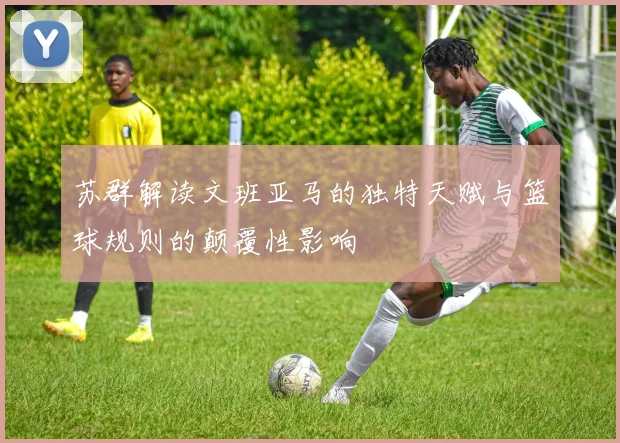 苏群解读文班亚马的独特天赋与篮球规则的颠覆性影响
