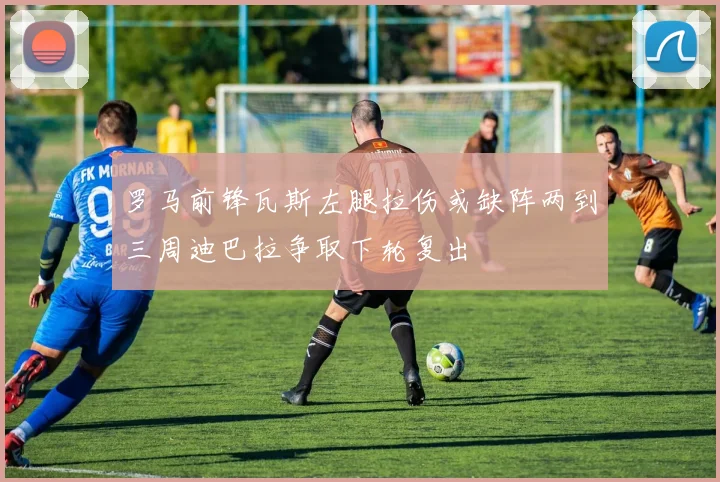 罗马前锋瓦斯左腿拉伤或缺阵两到三周迪巴拉争取下轮复出