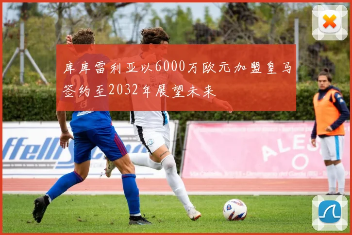 库库雷利亚以6000万欧元加盟皇马签约至2032年展望未来