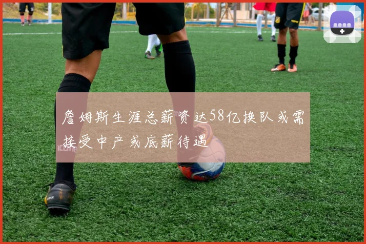 詹姆斯生涯总薪资达58亿换队或需接受中产或底薪待遇