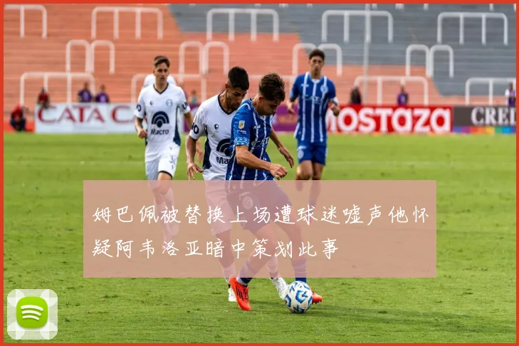 姆巴佩被替换上场遭球迷嘘声他怀疑阿韦洛亚暗中策划此事