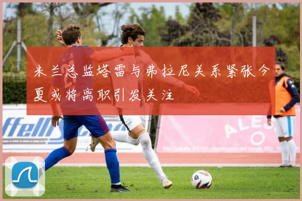 米兰总监塔雷与弗拉尼关系紧张今夏或将离职引发关注