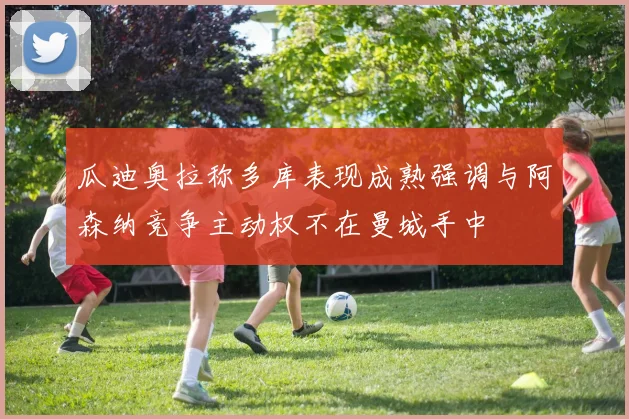 瓜迪奥拉称多库表现成熟强调与阿森纳竞争主动权不在曼城手中