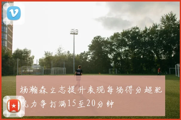 杨瀚森立志提升表现每场得分超犯规力争打满15至20分钟