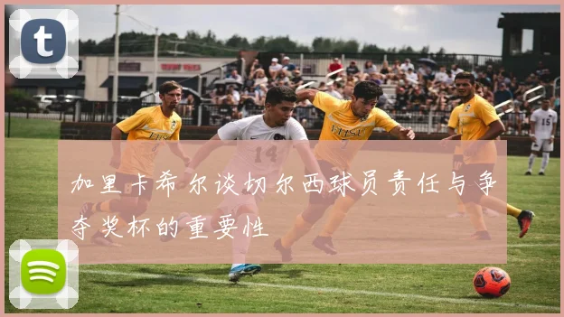 加里卡希尔谈切尔西球员责任与争夺奖杯的重要性