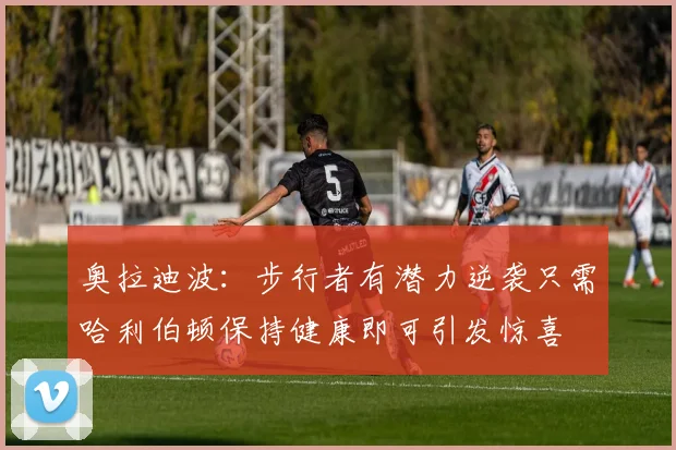 奥拉迪波：步行者有潜力逆袭只需哈利伯顿保持健康即可引发惊喜