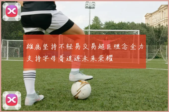 雄鹿坚持不轻易交易超巨理念全力支持字母哥追逐未来荣耀