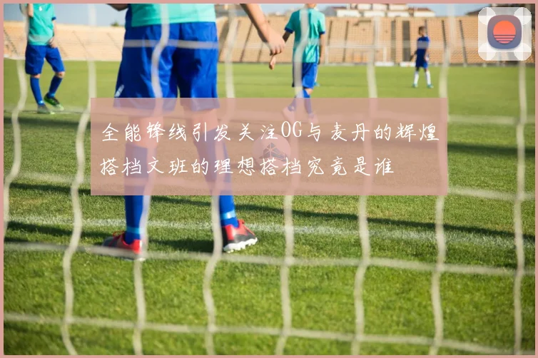 全能锋线引发关注OG与麦丹的辉煌搭档文班的理想搭档究竟是谁