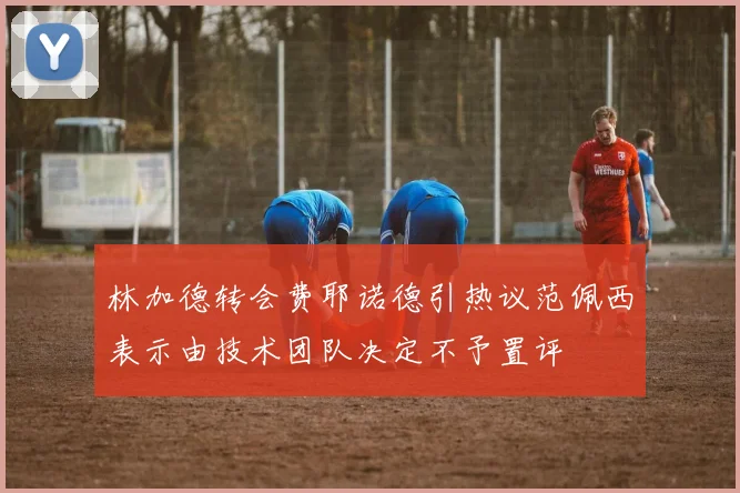 林加德转会费耶诺德引热议范佩西表示由技术团队决定不予置评