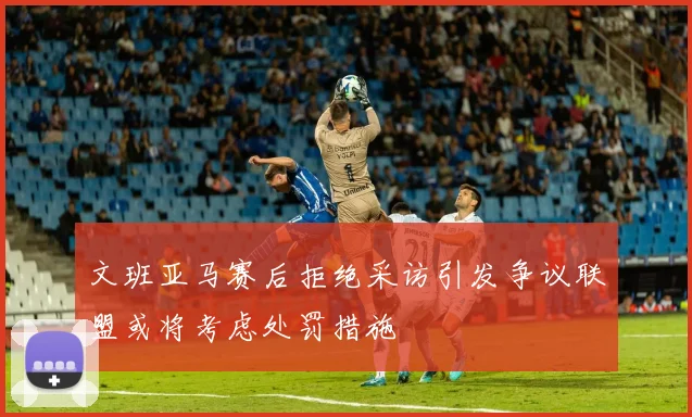 文班亚马赛后拒绝采访引发争议联盟或将考虑处罚措施