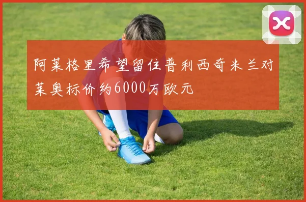 阿莱格里希望留住普利西奇米兰对莱奥标价约6000万欧元