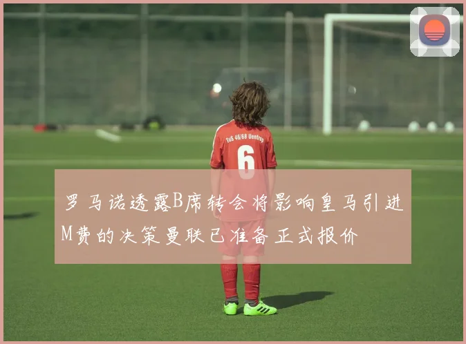 罗马诺透露B席转会将影响皇马引进M费的决策曼联已准备正式报价