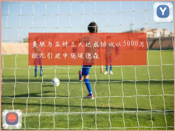 曼联与亚特兰大达成协议以5000万欧元引进中场埃德森