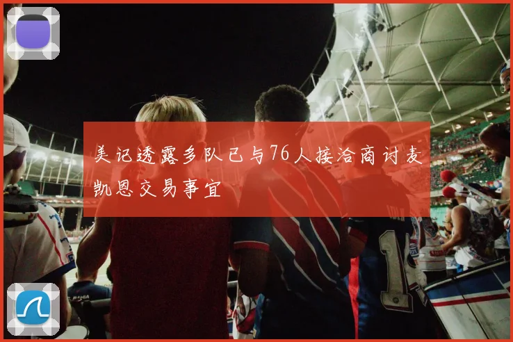 美记透露多队已与76人接洽商讨麦凯恩交易事宜
