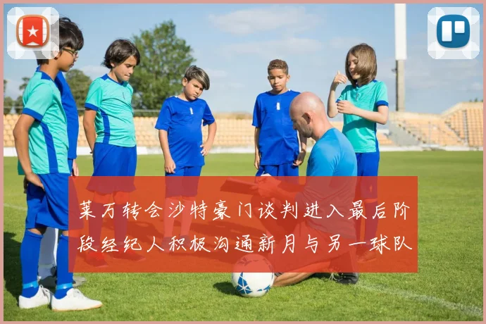 莱万转会沙特豪门谈判进入最后阶段经纪人积极沟通新月与另一球队