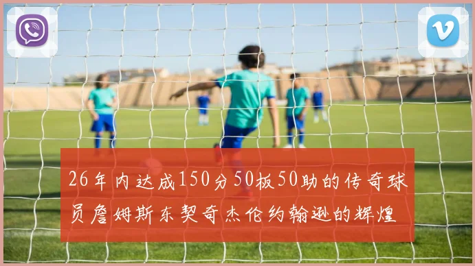 26年内达成150分50板50助的传奇球员詹姆斯东契奇杰伦约翰逊的辉煌成就