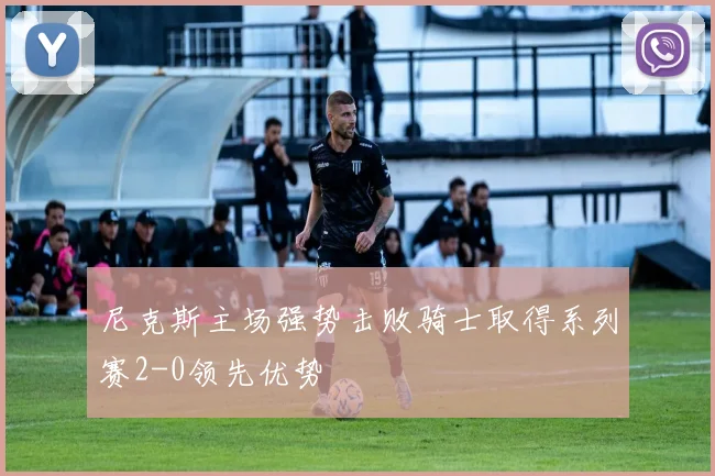 尼克斯主场强势击败骑士取得系列赛2-0领先优势