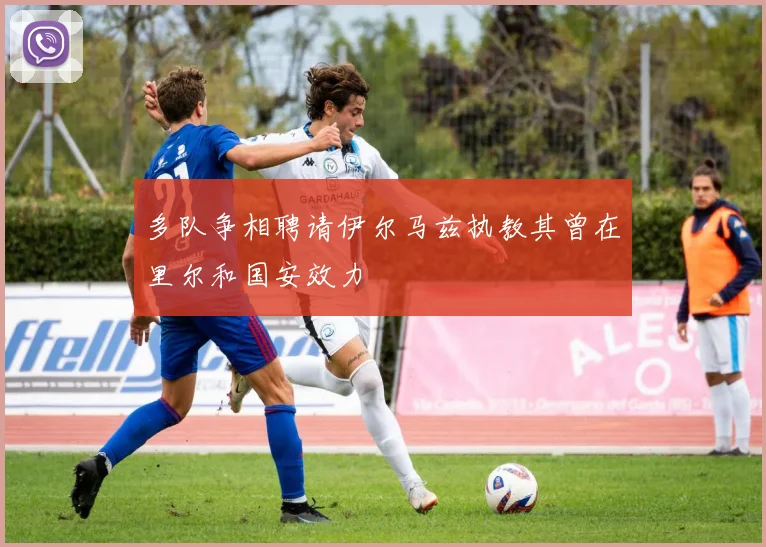 多队争相聘请伊尔马兹执教其曾在里尔和国安效力